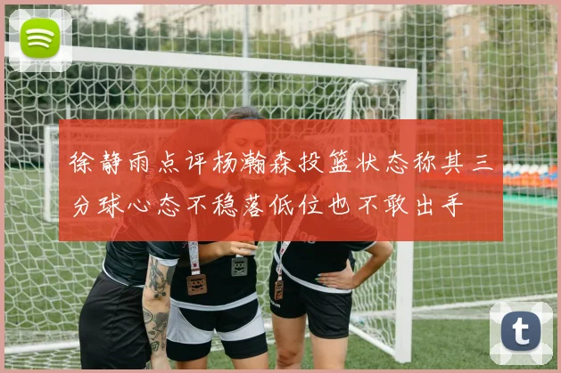 徐静雨点评杨瀚森投篮状态称其三分球心态不稳落低位也不敢出手