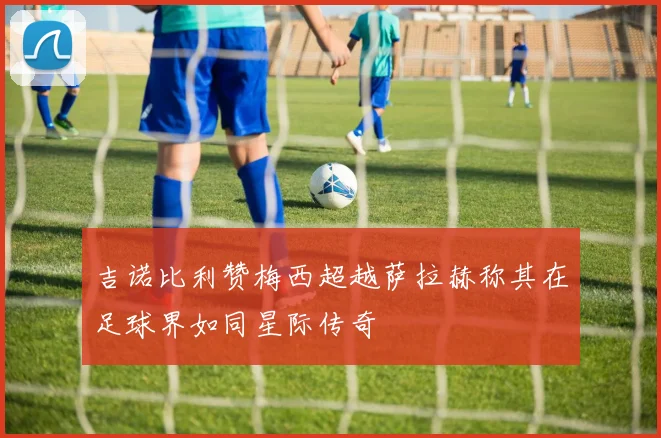 吉诺比利赞梅西超越萨拉赫称其在足球界如同星际传奇