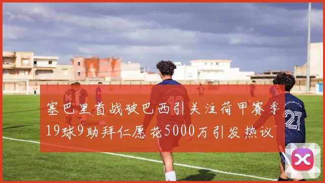 塞巴里首战破巴西引关注荷甲赛季19球9助拜仁愿花5000万引发热议