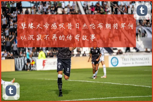 孽缘大帝感叹昔日杰伦布朗将军何以沉寂不再的传奇故事