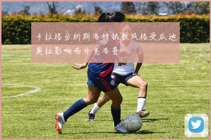 卡拉格分析斯洛特执教风格受瓜迪奥拉影响而非克洛普