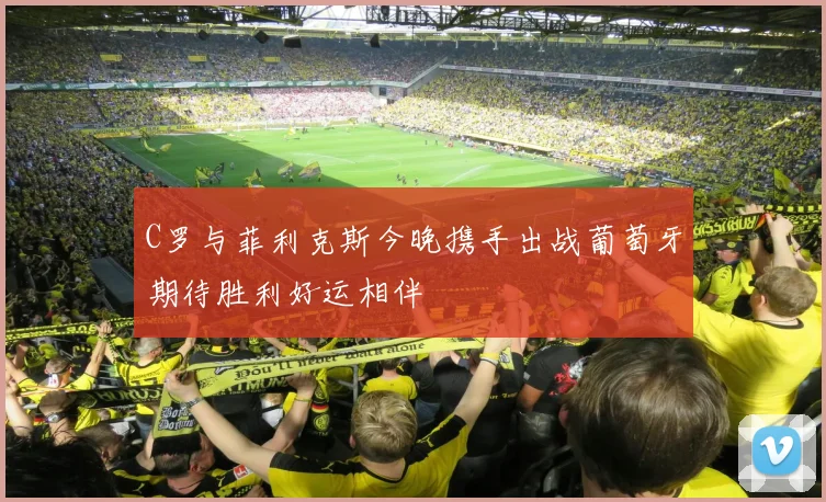 C罗与菲利克斯今晚携手出战葡萄牙期待胜利好运相伴