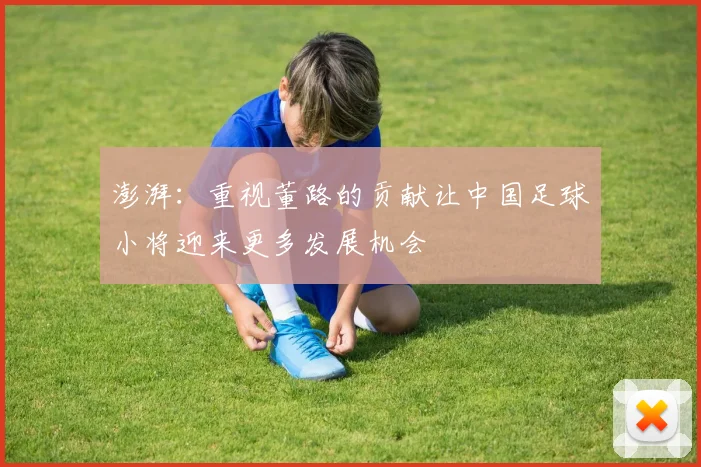 澎湃：重视董路的贡献让中国足球小将迎来更多发展机会