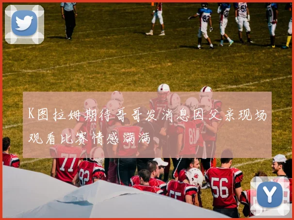 K图拉姆期待哥哥发消息因父亲现场观看比赛情感满满