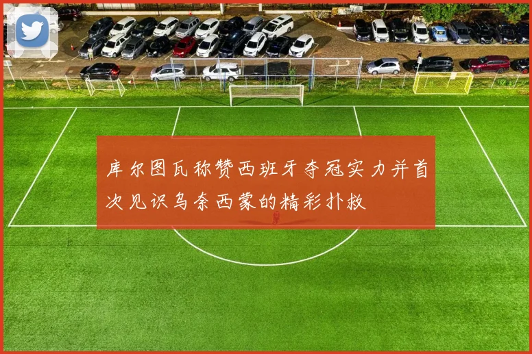 库尔图瓦称赞西班牙夺冠实力并首次见识乌奈西蒙的精彩扑救