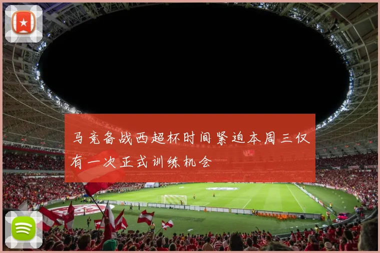 马竞备战西超杯时间紧迫本周三仅有一次正式训练机会