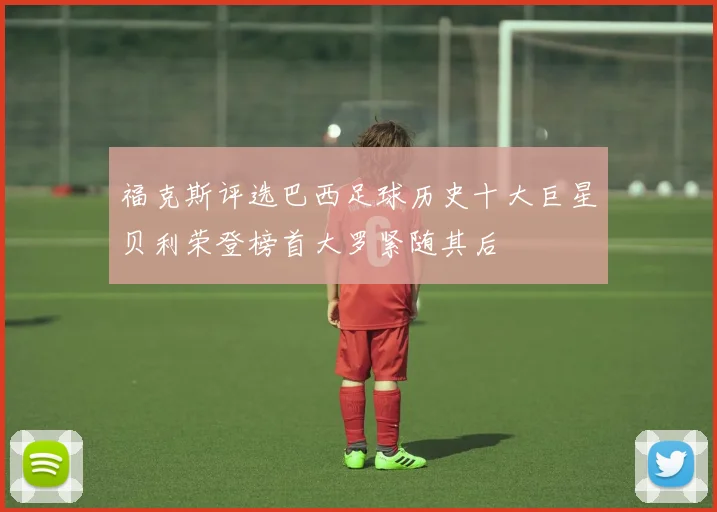 福克斯评选巴西足球历史十大巨星贝利荣登榜首大罗紧随其后