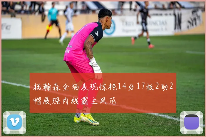 杨瀚森全场表现惊艳14分17板2助2帽展现内线霸主风范