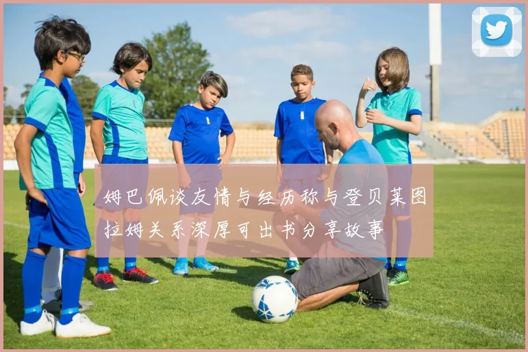姆巴佩谈友情与经历称与登贝莱图拉姆关系深厚可出书分享故事