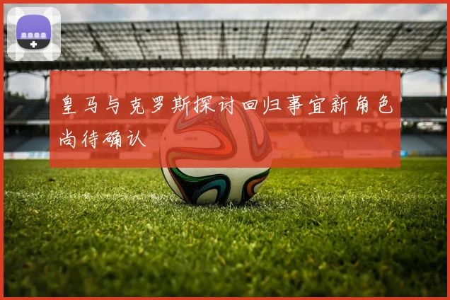 皇马与克罗斯探讨回归事宜新角色尚待确认