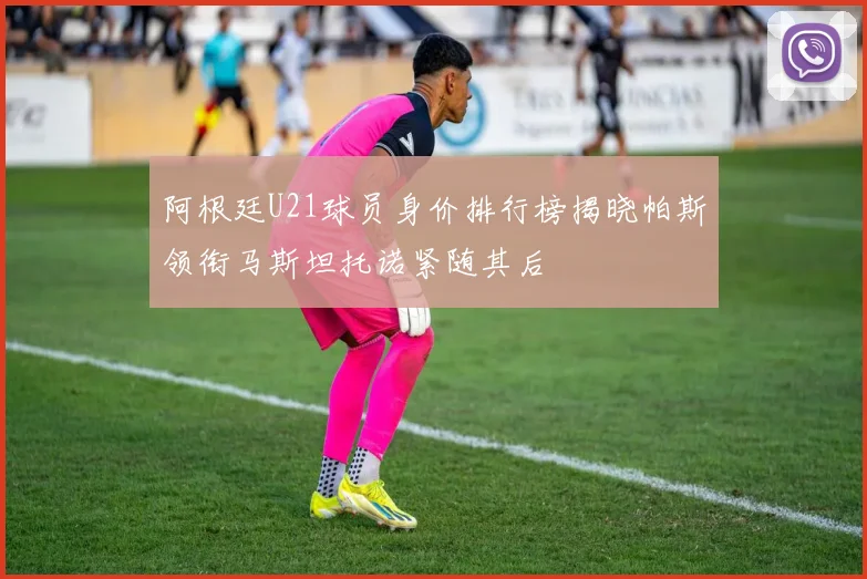 阿根廷U21球员身价排行榜揭晓帕斯领衔马斯坦托诺紧随其后