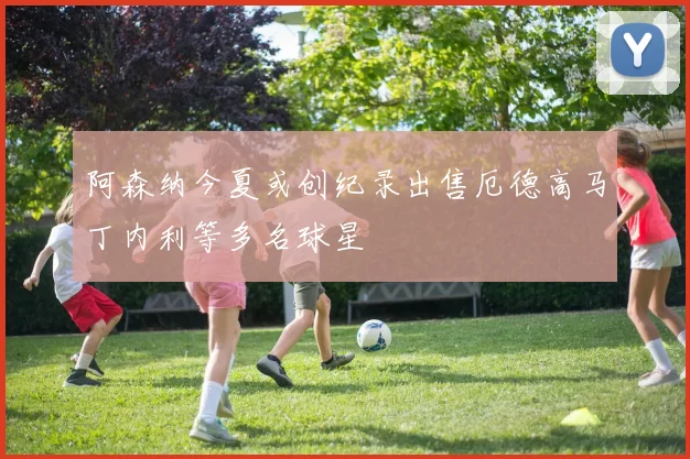 阿森纳今夏或创纪录出售厄德高马丁内利等多名球星