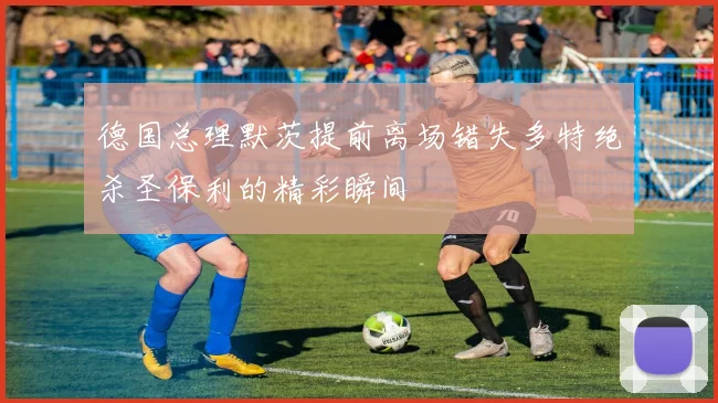 德国总理默茨提前离场错失多特绝杀圣保利的精彩瞬间