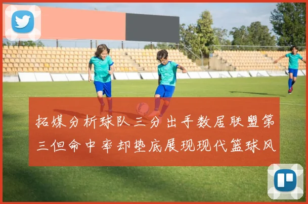 拓媒分析球队三分出手数居联盟第三但命中率却垫底展现现代篮球风格