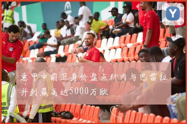 意甲中前卫身价盘点科内与巴雷拉并列最高达5000万欧
