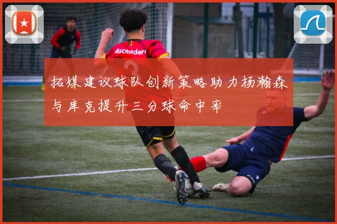 拓媒建议球队创新策略助力杨瀚森与库克提升三分球命中率