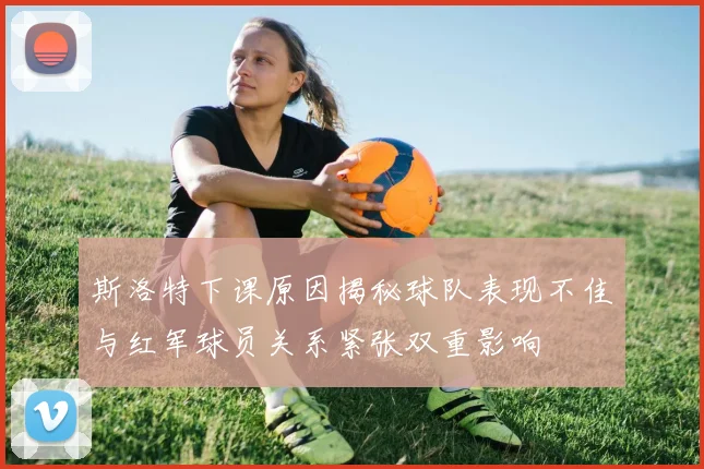斯洛特下课原因揭秘球队表现不佳与红军球员关系紧张双重影响