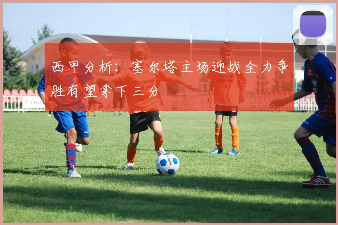 西甲分析：塞尔塔主场迎战全力争胜有望拿下三分