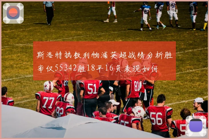斯洛特执教利物浦英超战绩分析胜率仅55342胜18平16负表现如何